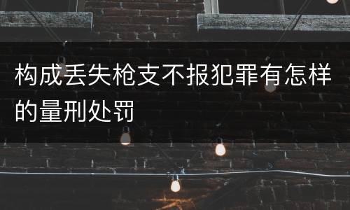 构成丢失枪支不报犯罪有怎样的量刑处罚