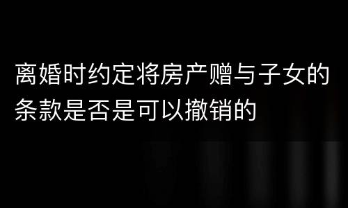 离婚时约定将房产赠与子女的条款是否是可以撤销的