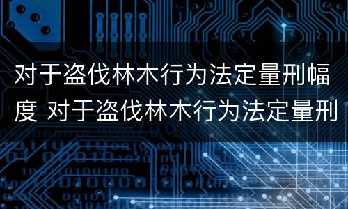 对于盗伐林木行为法定量刑幅度 对于盗伐林木行为法定量刑幅度的认定