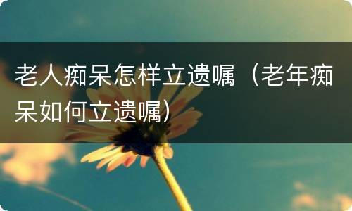 老人痴呆怎样立遗嘱（老年痴呆如何立遗嘱）