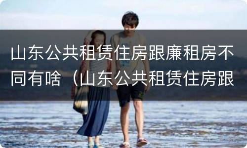 山东公共租赁住房跟廉租房不同有啥（山东公共租赁住房跟廉租房不同有啥影响）