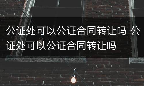 公证处可以公证合同转让吗 公证处可以公证合同转让吗