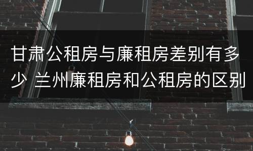 甘肃公租房与廉租房差别有多少 兰州廉租房和公租房的区别