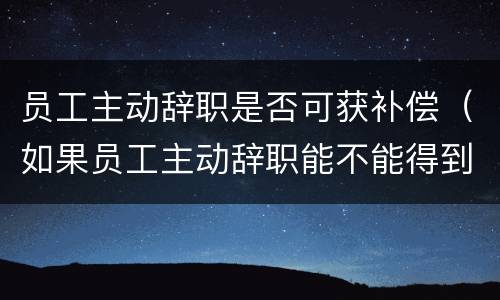 员工主动辞职是否可获补偿（如果员工主动辞职能不能得到补偿?）