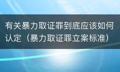 有关暴力取证罪到底应该如何认定（暴力取证罪立案标准）
