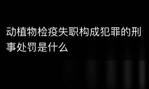 动植物检疫失职构成犯罪的刑事处罚是什么