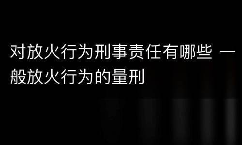 对放火行为刑事责任有哪些 一般放火行为的量刑