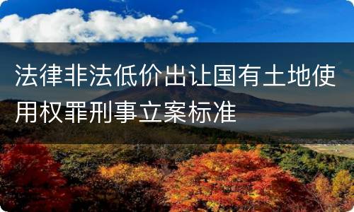 法律非法低价出让国有土地使用权罪刑事立案标准