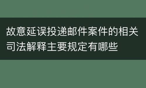 故意延误投递邮件案件的相关司法解释主要规定有哪些