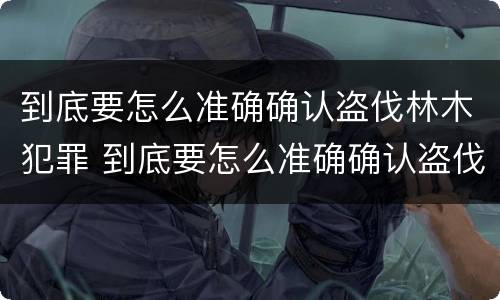 到底要怎么准确确认盗伐林木犯罪 到底要怎么准确确认盗伐林木犯罪案件