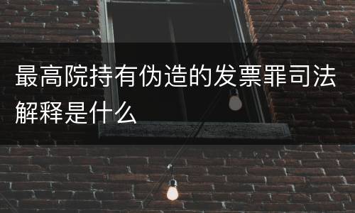 最高院持有伪造的发票罪司法解释是什么