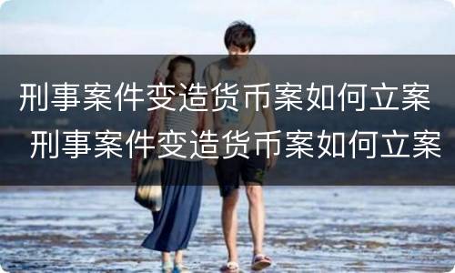 刑事案件变造货币案如何立案 刑事案件变造货币案如何立案的