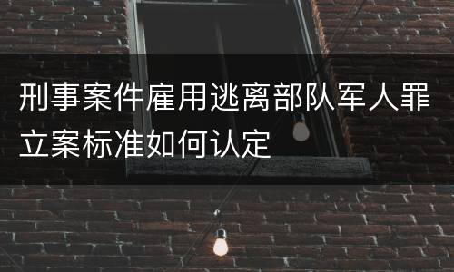 刑事案件雇用逃离部队军人罪立案标准如何认定