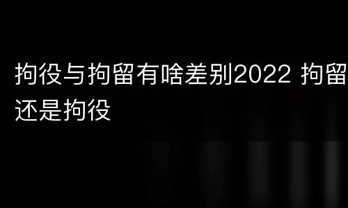 拘役与拘留有啥差别2022 拘留还是拘役