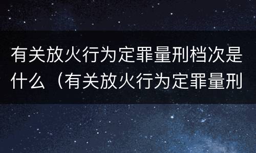 有关放火行为定罪量刑档次是什么（有关放火行为定罪量刑档次是什么标准）