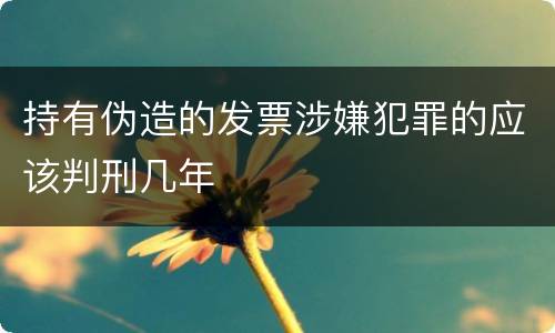 持有伪造的发票涉嫌犯罪的应该判刑几年