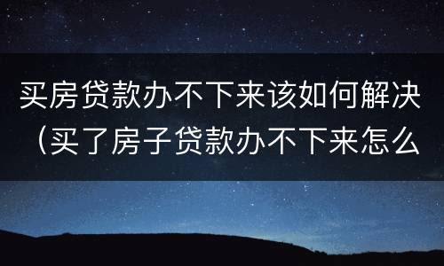 买房贷款办不下来该如何解决（买了房子贷款办不下来怎么办）