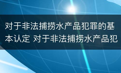 对于非法捕捞水产品犯罪的基本认定 对于非法捕捞水产品犯罪的基本认定是