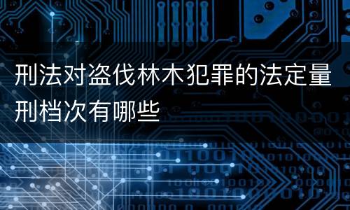 刑法对盗伐林木犯罪的法定量刑档次有哪些