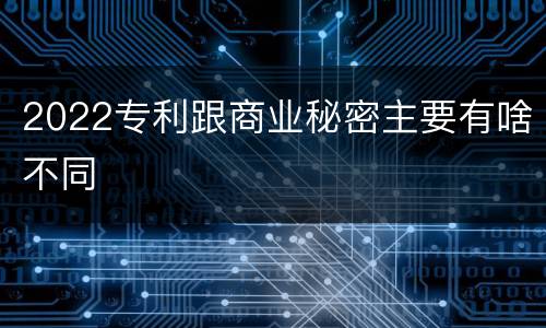2022专利跟商业秘密主要有啥不同