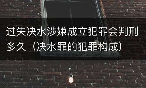 过失决水涉嫌成立犯罪会判刑多久(决水罪的犯罪构成)