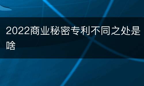 2022商业秘密专利不同之处是啥