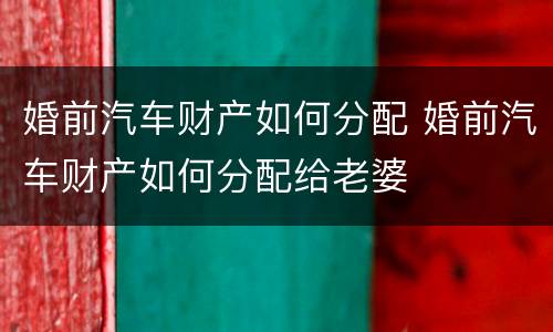 婚前汽车财产如何分配 婚前汽车财产如何分配给老婆