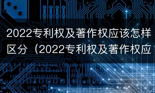 2022专利权及著作权应该怎样区分（2022专利权及著作权应该怎样区分真假）