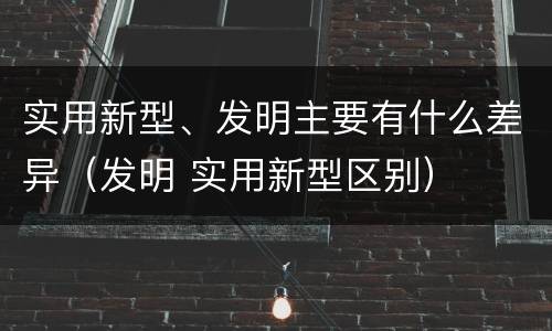 实用新型、发明主要有什么差异（发明 实用新型区别）