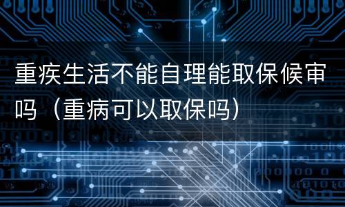 重疾生活不能自理能取保候审吗（重病可以取保吗）