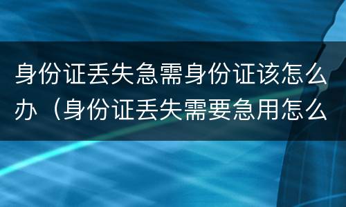 身份证丢失急需身份证该怎么办（身份证丢失需要急用怎么办）