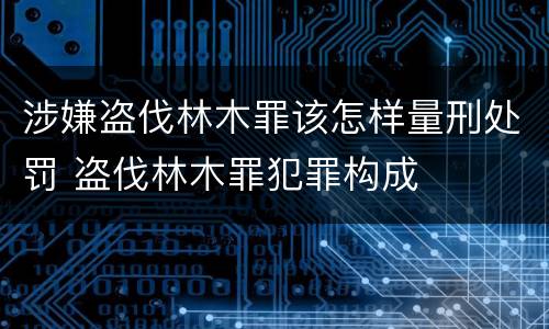 涉嫌盗伐林木罪该怎样量刑处罚 盗伐林木罪犯罪构成