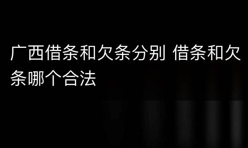 广西借条和欠条分别 借条和欠条哪个合法