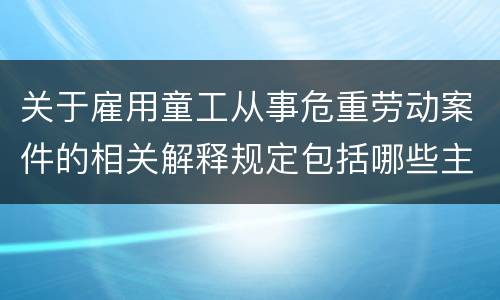关于雇用童工从事危重劳动案件的相关解释规定包括哪些主要内容