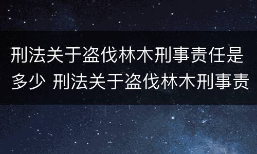 刑法关于盗伐林木刑事责任是多少 刑法关于盗伐林木刑事责任是多少条规定