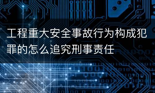 工程重大安全事故行为构成犯罪的怎么追究刑事责任