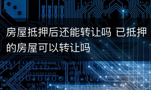房屋抵押后还能转让吗 已抵押的房屋可以转让吗