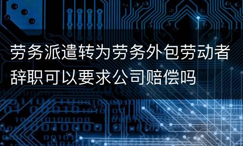 劳务派遣转为劳务外包劳动者辞职可以要求公司赔偿吗