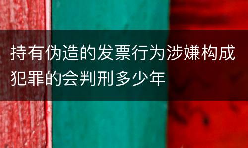 持有伪造的发票行为涉嫌构成犯罪的会判刑多少年