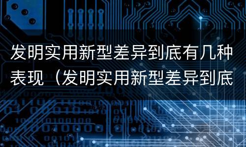 发明实用新型差异到底有几种表现（发明实用新型差异到底有几种表现形式）