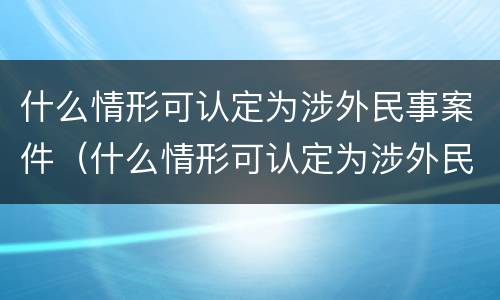 什么情形可认定为涉外民事案件（什么情形可认定为涉外民事案件）