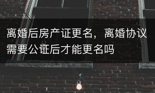离婚后房产证更名，离婚协议需要公证后才能更名吗