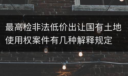 最高检非法低价出让国有土地使用权案件有几种解释规定