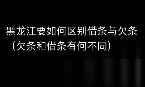 黑龙江要如何区别借条与欠条（欠条和借条有何不同）