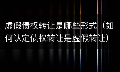 虚假债权转让是哪些形式（如何认定债权转让是虚假转让）
