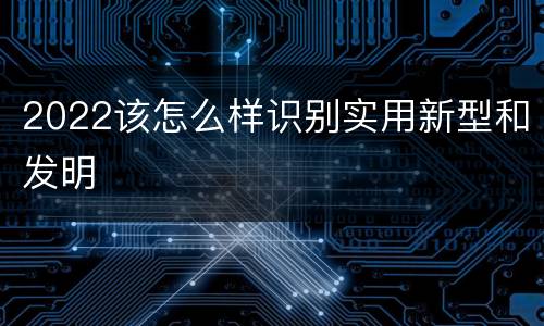 2022该怎么样识别实用新型和发明