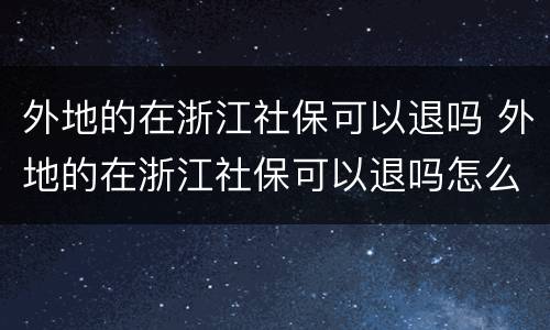 外地的在浙江社保可以退吗 外地的在浙江社保可以退吗怎么退