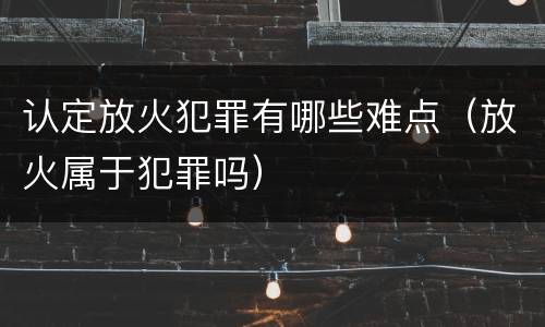 认定放火犯罪有哪些难点（放火属于犯罪吗）