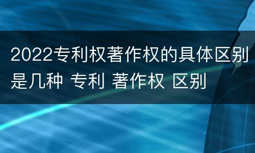 2022专利权著作权的具体区别是几种 专利 著作权 区别