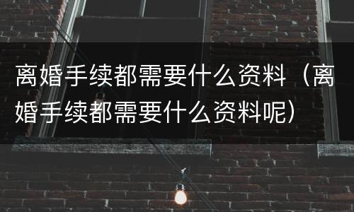 离婚手续都需要什么资料（离婚手续都需要什么资料呢）
